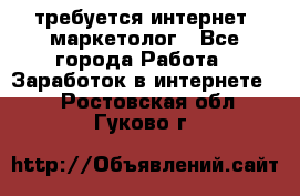 требуется интернет- маркетолог - Все города Работа » Заработок в интернете   . Ростовская обл.,Гуково г.